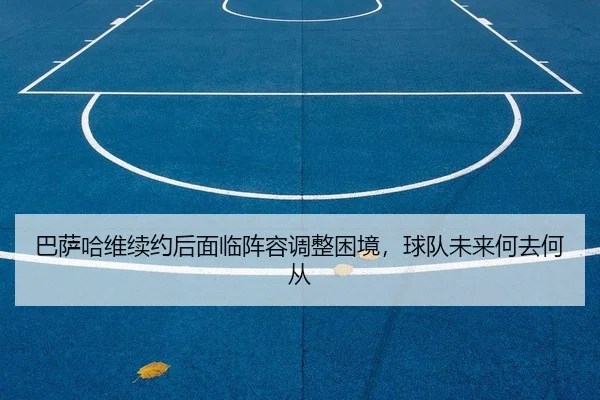 巴萨哈维续约后面临阵容调整困境，球队未来何去何从